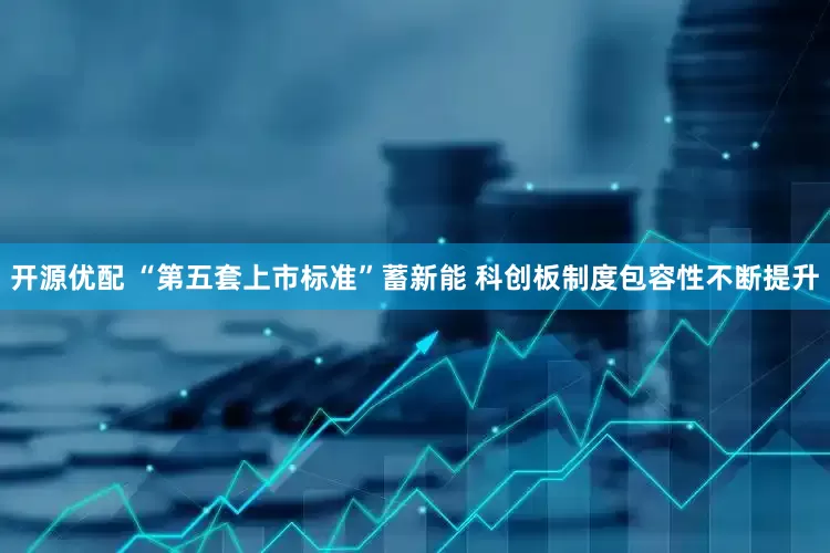 开源优配 “第五套上市标准”蓄新能 科创板制度包容性不断提升