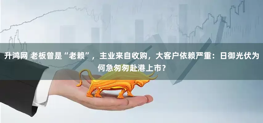 升鸿网 老板曾是“老赖”，主业来自收购，大客户依赖严重：日御光伏为何急匆匆赴港上市？