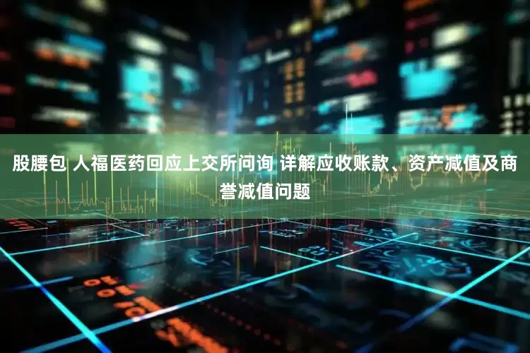 股腰包 人福医药回应上交所问询 详解应收账款、资产减值及商誉减值问题