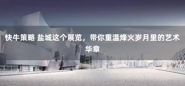 快牛策略 盐城这个展览，带你重温烽火岁月里的艺术华章