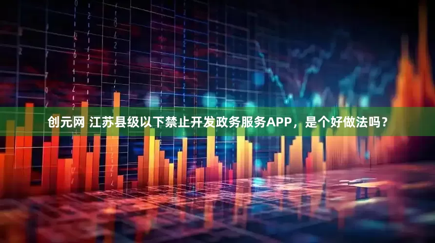 创元网 江苏县级以下禁止开发政务服务APP，是个好做法吗？