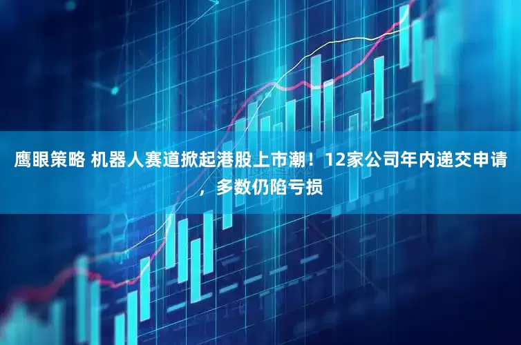 鹰眼策略 机器人赛道掀起港股上市潮！12家公司年内递交申请，多数仍陷亏损
