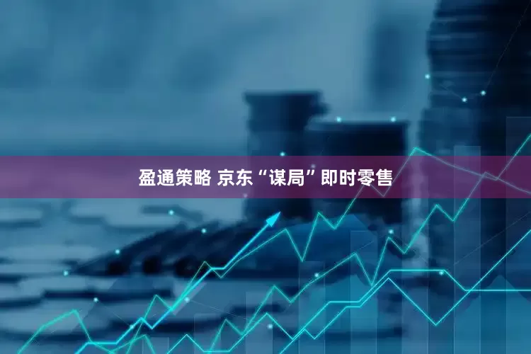 盈通策略 京东“谋局”即时零售