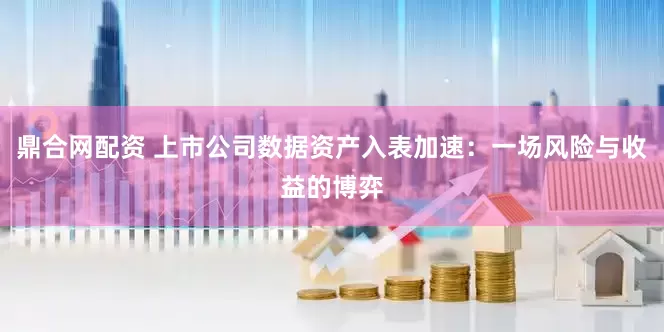 鼎合网配资 上市公司数据资产入表加速：一场风险与收益的博弈