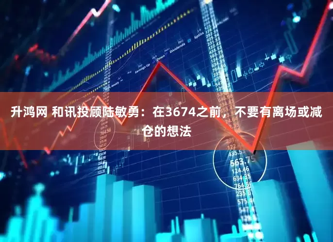 升鸿网 和讯投顾陆敏勇：在3674之前，不要有离场或减仓的想法