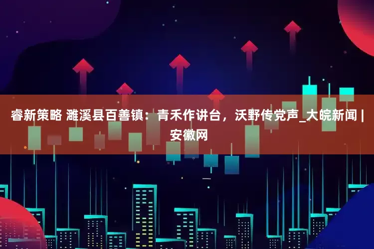 睿新策略 濉溪县百善镇：青禾作讲台，沃野传党声_大皖新闻 | 安徽网