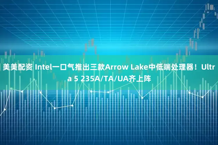 美美配资 Intel一口气推出三款Arrow Lake中低端处理器！Ultra 5 235A/TA/UA齐上阵