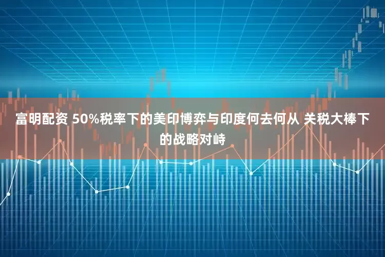 富明配资 50%税率下的美印博弈与印度何去何从 关税大棒下的战略对峙