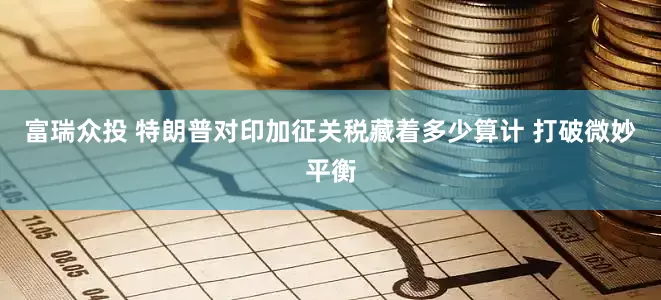 富瑞众投 特朗普对印加征关税藏着多少算计 打破微妙平衡