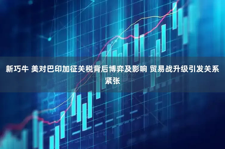 新巧牛 美对巴印加征关税背后博弈及影响 贸易战升级引发关系紧张