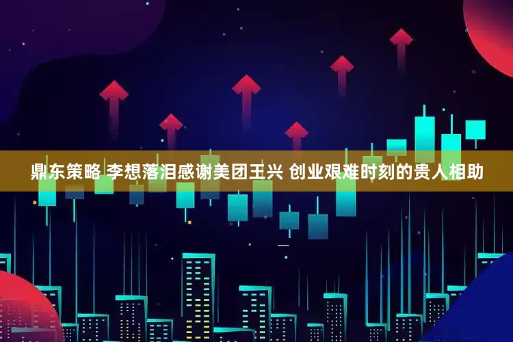 鼎东策略 李想落泪感谢美团王兴 创业艰难时刻的贵人相助
