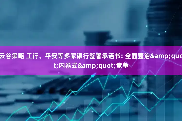 云谷策略 工行、平安等多家银行签署承诺书: 全面整治"内卷式"竞争