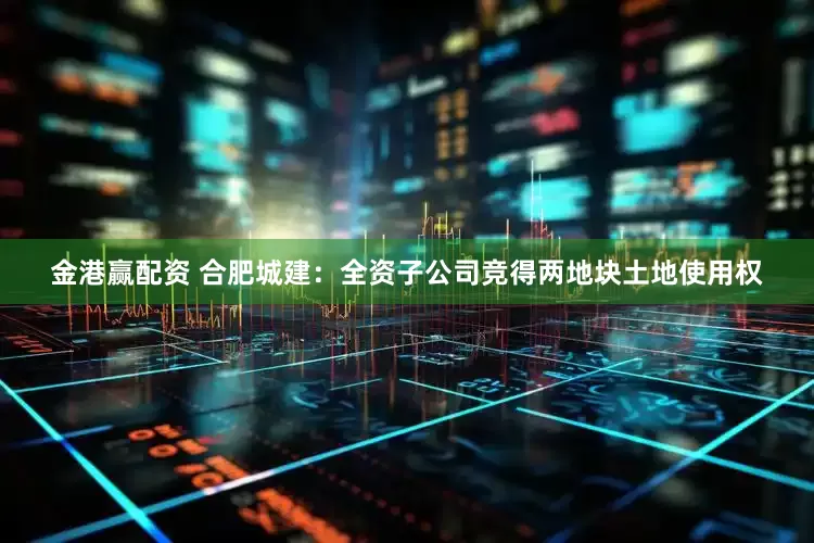金港赢配资 合肥城建：全资子公司竞得两地块土地使用权