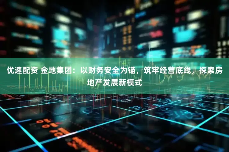 优速配资 金地集团：以财务安全为锚，筑牢经营底线，探索房地产发展新模式