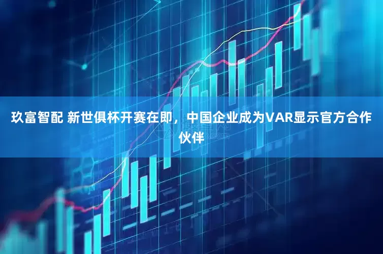 玖富智配 新世俱杯开赛在即，中国企业成为VAR显示官方合作伙伴