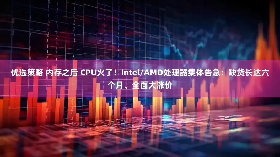 优选策略 内存之后 CPU火了！Intel/AMD处理器集体告急：缺货长达六个月、全面大涨价