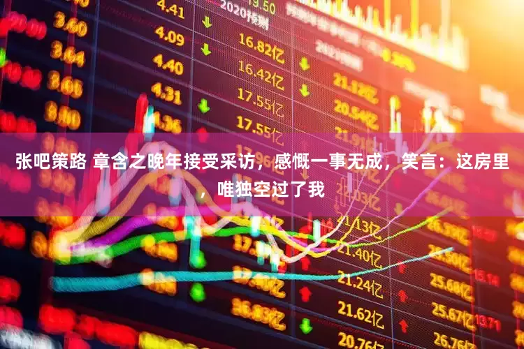 张吧策路 章含之晚年接受采访，感慨一事无成，笑言：这房里，唯独空过了我